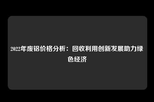 2022年废铝价格分析：回收利用创新发展助力绿色经济