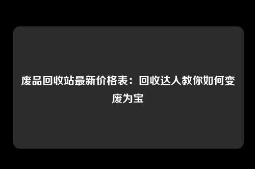 废品回收站最新价格表：回收达人教你如何变废为宝