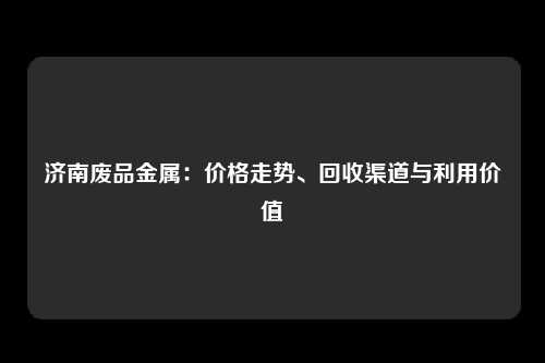 济南废品金属：价格走势、回收渠道与利用价值