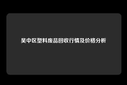 吴中区塑料废品回收行情及价格分析