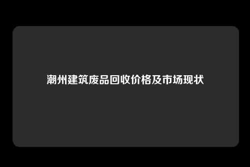 潮州建筑废品回收价格及市场现状