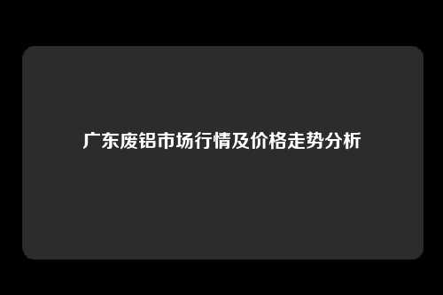 广东废铝市场行情及价格走势分析