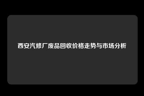 西安汽修厂废品回收价格走势与市场分析