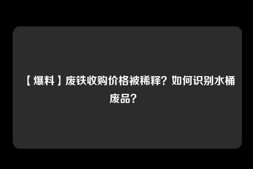 【爆料】废铁收购价格被稀释？如何识别水桶废品？ 