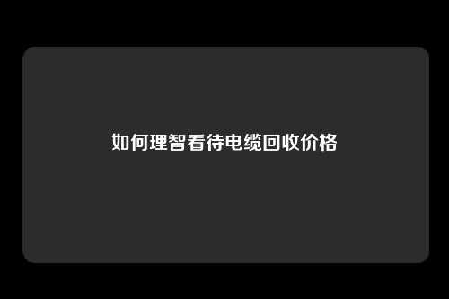 如何理智看待电缆回收价格