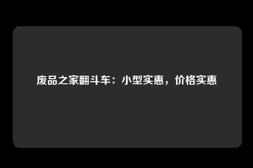 废品之家翻斗车：小型实惠，价格实惠