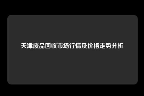 天津废品回收市场行情及价格走势分析