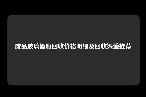 废品玻璃酒瓶回收价格明细及回收渠道推荐