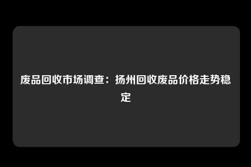 废品回收市场调查：扬州回收废品价格走势稳定