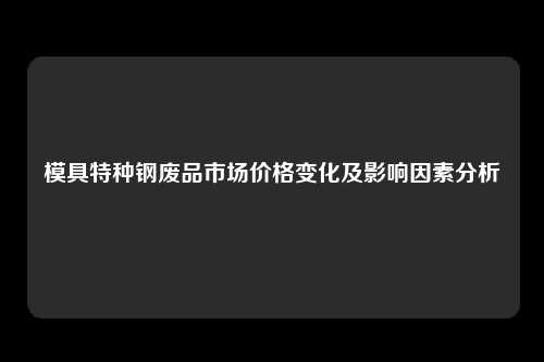 模具特种钢废品市场价格变化及影响因素分析