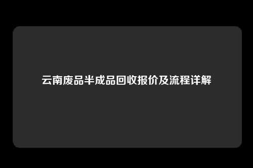 云南废品半成品回收报价及流程详解