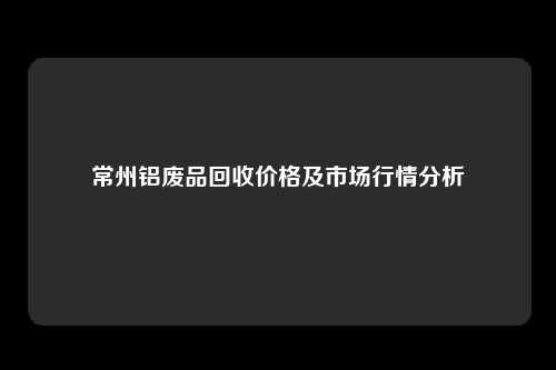 常州铝废品回收价格及市场行情分析