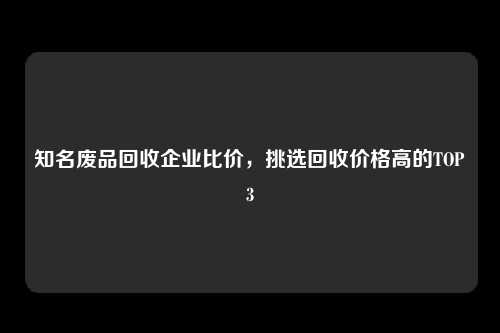 知名废品回收企业比价，挑选回收价格高的TOP3