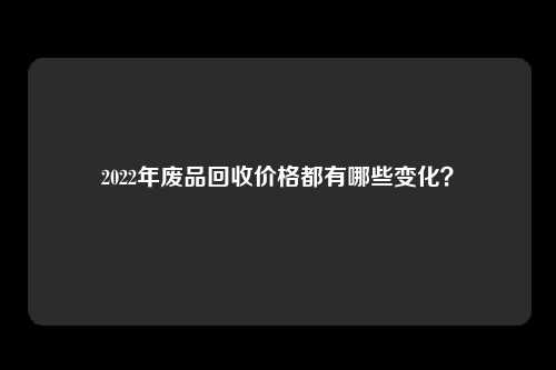 2022年废品回收价格都有哪些变化？