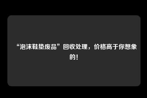 “泡沫鞋垫废品”回收处理，价格高于你想象的！