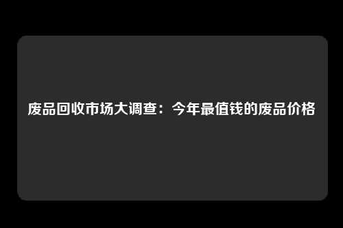 废品回收市场大调查：今年最值钱的废品价格