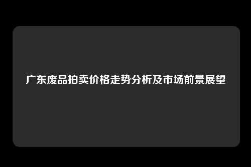 广东废品拍卖价格走势分析及市场前景展望