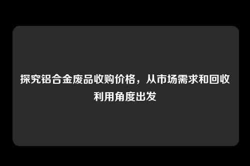 探究铝合金废品收购价格，从市场需求和回收利用角度出发