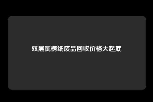 双层瓦楞纸废品回收价格大起底