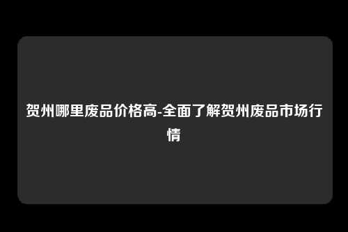 贺州哪里废品价格高-全面了解贺州废品市场行情