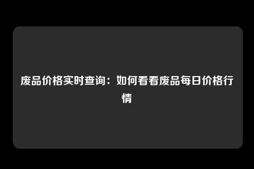 废品价格实时查询：如何看看废品每日价格行情