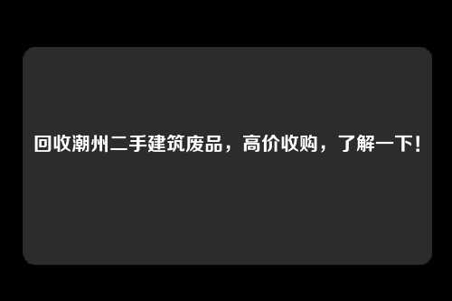 回收潮州二手建筑废品，高价收购，了解一下！