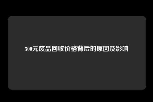 300元废品回收价格背后的原因及影响