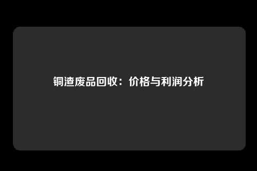 铜渣废品回收：价格与利润分析