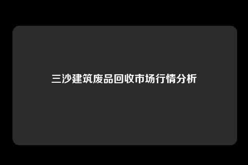 三沙建筑废品回收市场行情分析