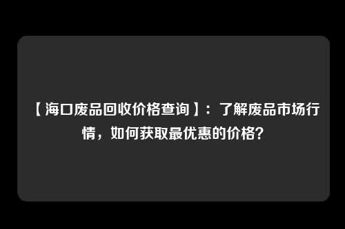 【海口废品回收价格查询】：了解废品市场行情，如何获取最优惠的价格？