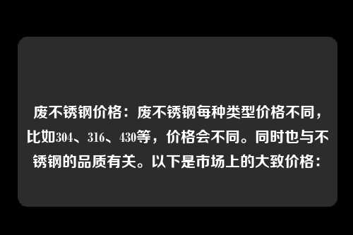 废不锈钢价格：废不锈钢每种类型价格不同，比如304、316、430等，价格会不同。同时也与不锈钢的品质有关。以下是市场上的大致价格：