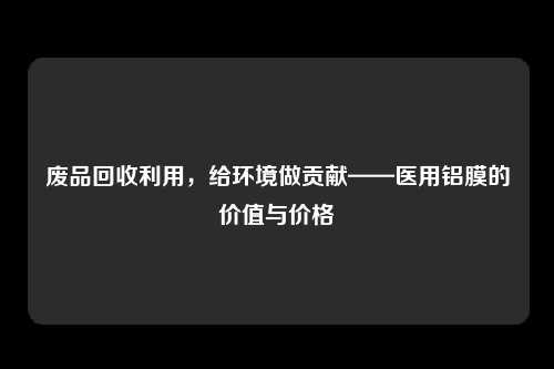 废品回收利用，给环境做贡献——医用铝膜的价值与价格