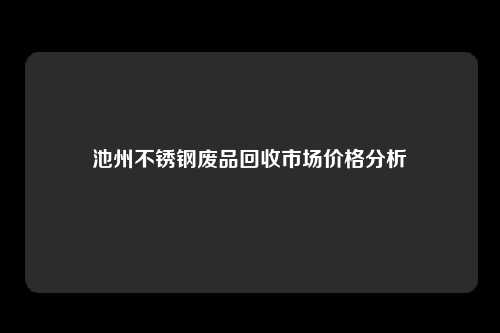 池州不锈钢废品回收市场价格分析