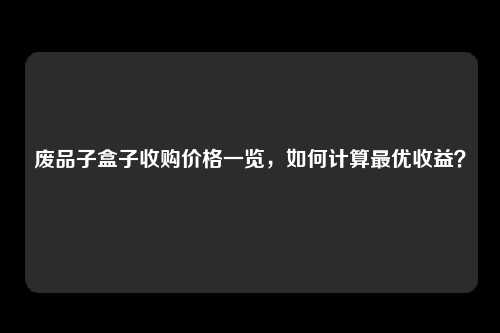 废品子盒子收购价格一览，如何计算最优收益？