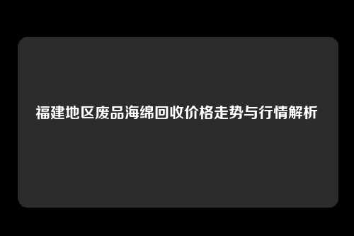 福建地区废品海绵回收价格走势与行情解析