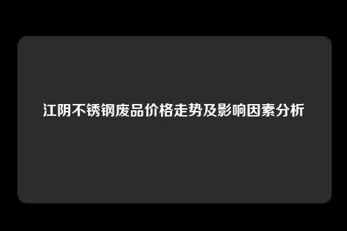 江阴不锈钢废品价格走势及影响因素分析