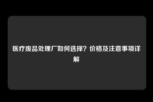 医疗废品处理厂如何选择？价格及注意事项详解