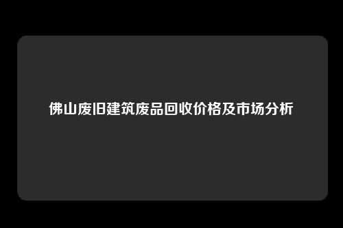 佛山废旧建筑废品回收价格及市场分析