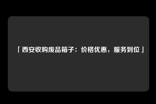 「西安收购废品箱子：价格优惠，服务到位」