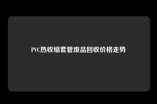 PVC热收缩套管废品回收价格走势