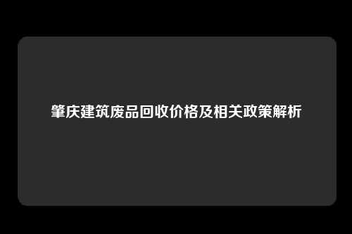 肇庆建筑废品回收价格及相关政策解析