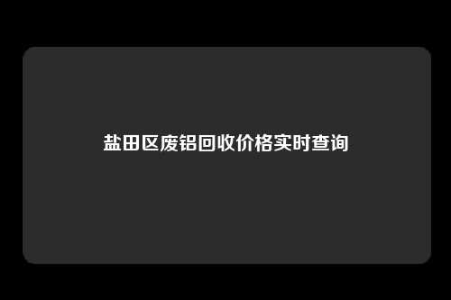 盐田区废铝回收价格实时查询