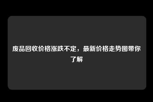 废品回收价格涨跌不定，最新价格走势图带你了解