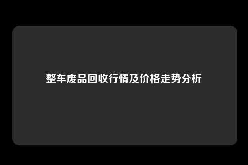 整车废品回收行情及价格走势分析