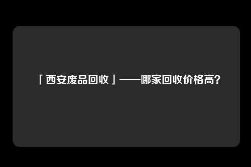 「西安废品回收」——哪家回收价格高？