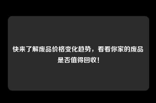 快来了解废品价格变化趋势，看看你家的废品是否值得回收！