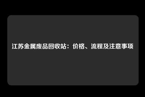 江苏金属废品回收站：价格、流程及注意事项