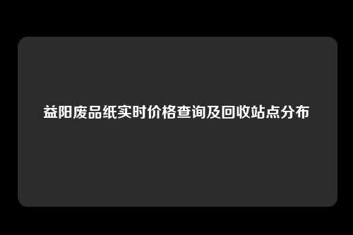 益阳废品纸实时价格查询及回收站点分布