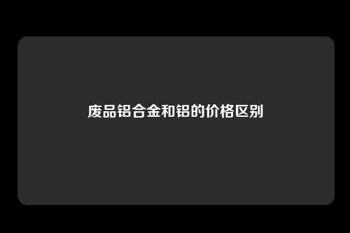 废品铝合金和铝的价格区别