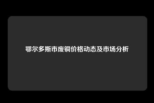 鄂尔多斯市废铜价格动态及市场分析